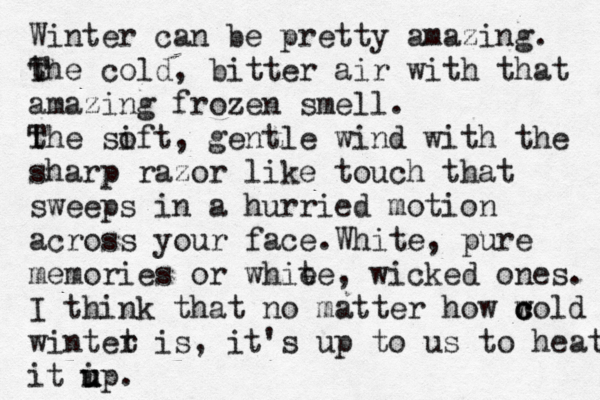Winter can be pretty amazing. the T cold, bitter air with that amazing frozen smell. the T sift o , gentle wind with the sharp razor like touch that sweeps in a hurried motion across your face.White, pure memories or whie te , wicked ones. I think that no matter how w c c cold wintet r is, it's up to us to heat it ip u u u .