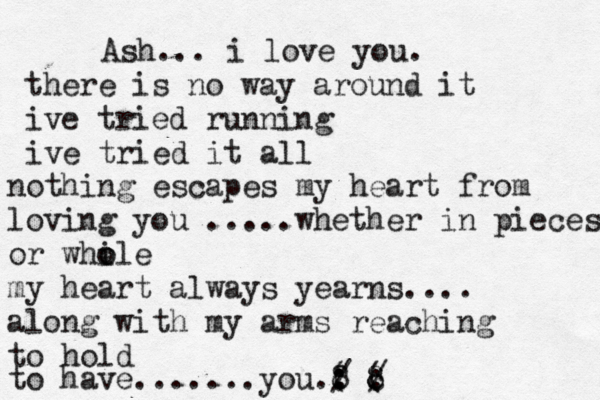 Ash... i love you. there is no way around it ive tried running ive tried it all nothing escapes my heart from loving you .....whether in pieces or while o o my heart always yearns.... along with my arms reaching to hold to have .......you.8 : : ( / c 8 / ( 8 :