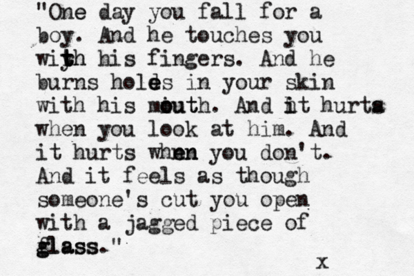 "One e day you fall for a boy. And he touches you wiyh t t t rh his fingers. And he burns hold e e es in your skin with his miut o o outh. And h i it hurta s when you look at him. And it hurts whn en en you don't. And it feels as though someone's cut you open with a jagged piece of flass g glass." x