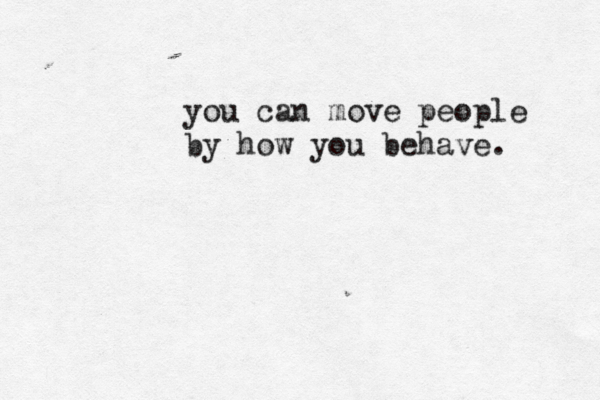 you can move people by how you behave. 