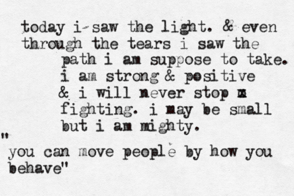 today i saw the light . & even through the tears i saw the path i am suppose to take. i am strong & positive & i will never stop m x x o fighting. i may be small but i am mighty. you can move people by how you behave" " 