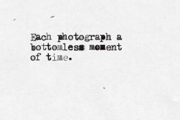 Each photograph a bottomless moment of time.