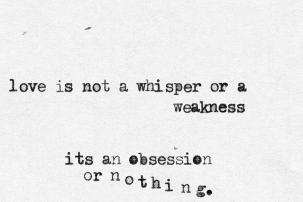 love is not a whisper or a weakness its an obsession or n o t h i n g.