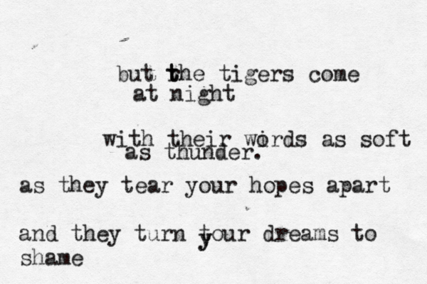 but rh t t e tigers come at night with their wird o s as soft as thunder. as they tear your hopes apart and they turn tour dreams to shame y y