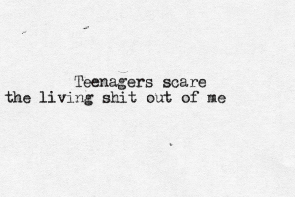 Teenagers scare the living shit out of me