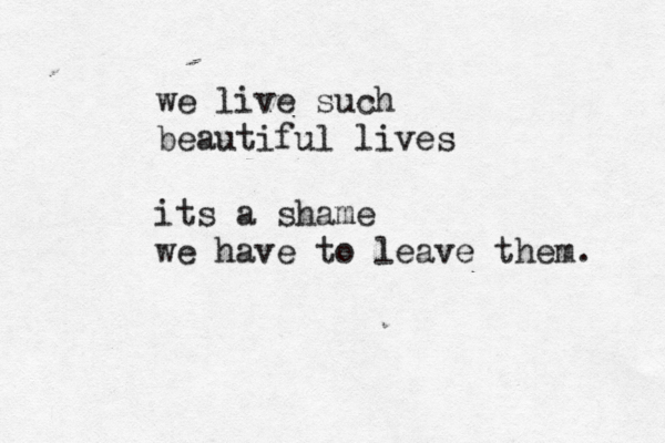we live such beautiful lives its a shame we have to leave them. 