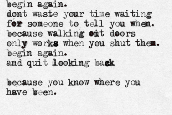 begin again. dont waste your time waiting for someone to tell you when. because walking oit u doors only worka s s when you shut them. begin again. and quit looking baxk c c because you know where you have ve b en. 