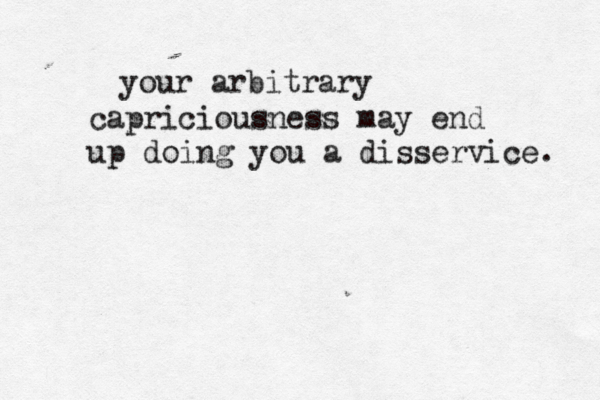 your arbitrary capriciousness may end up doing you a disservice. 