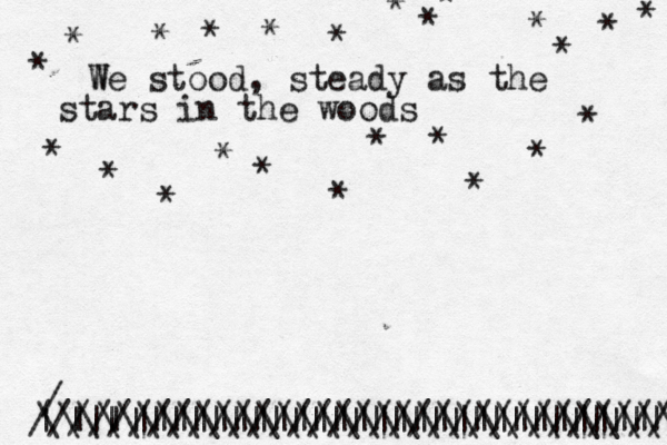 W We stood, steady as the stars in the woods * * * * * * * * * * * * * * * * * * * * * * * * | | | |||||||||||||||||||||||||| ^ ^ ^ ^ ^ ||||||||||||||||||||||||||||||| / ///////////////////////////////// \\\\\\\\\\\\\\\\\\\\\\\\\\\\\\\\\ 