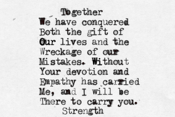Together We have conquered Both the gift of our O Our lives and the Wreckage of our Mistakes. wi W Without Your devotion and Empathy has carried Me, and I will be There to carry you. Strength 
