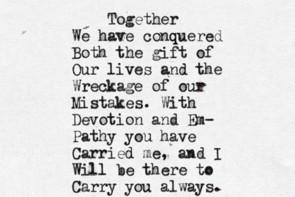 Together We have conquered Both the gift of Our lives and the Wreckage of our Mistakes. With Devotion and Em- Pathy you have Carried me, and I Will be there to Carry you always. 