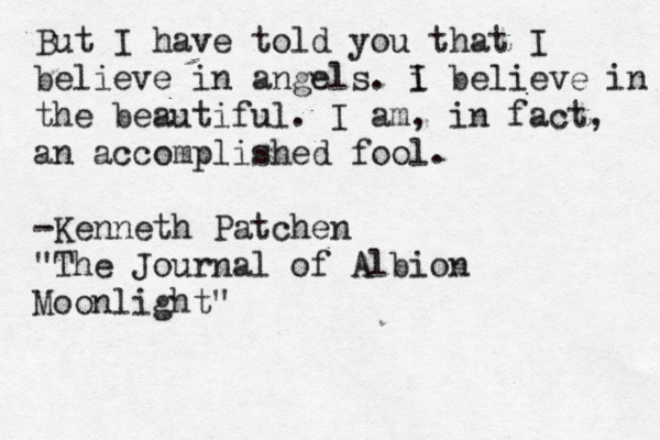 But I have told you that I believe in angels. i I believe in the beautiful. I am, in fact, an accomplished fool. -Kenneth Patchen "The Journal of Albion Moonlight"