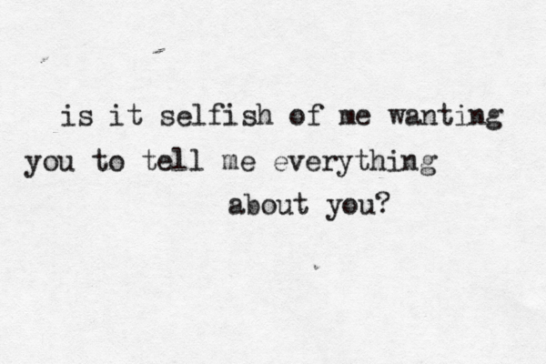 is it selfish of me wanting you to tell me everything about you? 