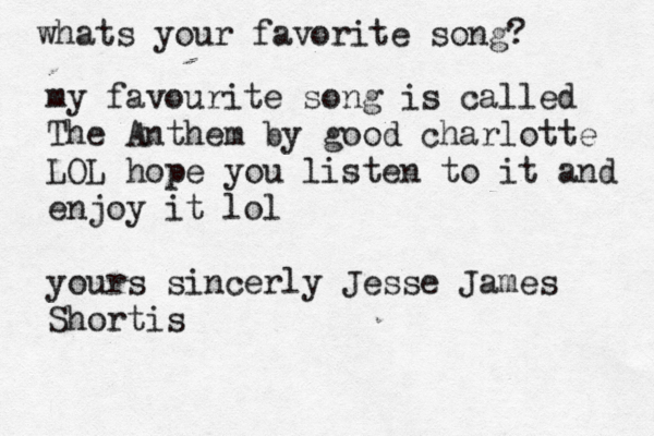 whats your favorite song? my favourite song is called The Anthem by good charlotte LOL hope you listen to it and enjoy it lol yours sincerly Jesse James Shortis
