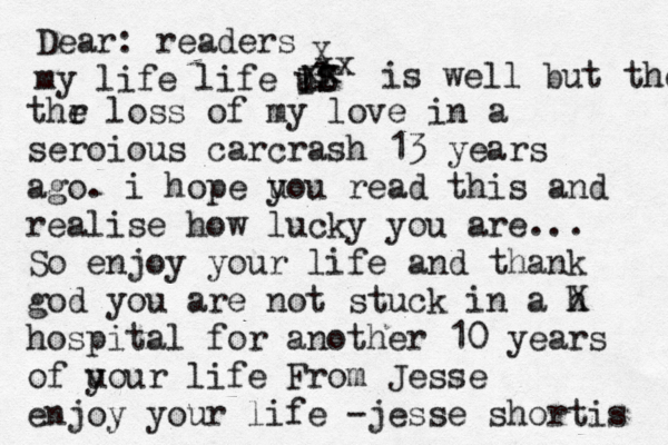 Dear : readers my life life u il IS X xx xx is well but the thr e loss of my love in a seroious carcrash 13 years ago. i hope u you read this and realise how lucky you are... So enjoy your life and thank god you are not stuck in a h X hospital for another 10 years of u your life From Jesse enjoy your life - jesse shortis 