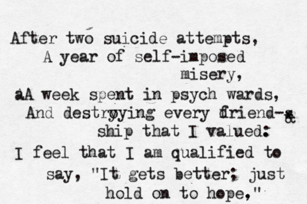 After two suicide attempts, A year of self-imposed misery, a AA week spent in psych wards, And destry oying every d friend-s ship that I valued. : * I feel that I am qualified to say, "It gets better; just hold on to hope, ." @ & 