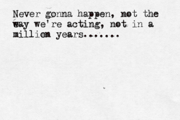 Never gonna happen, not the ea w y we're acting, not in a million years.......