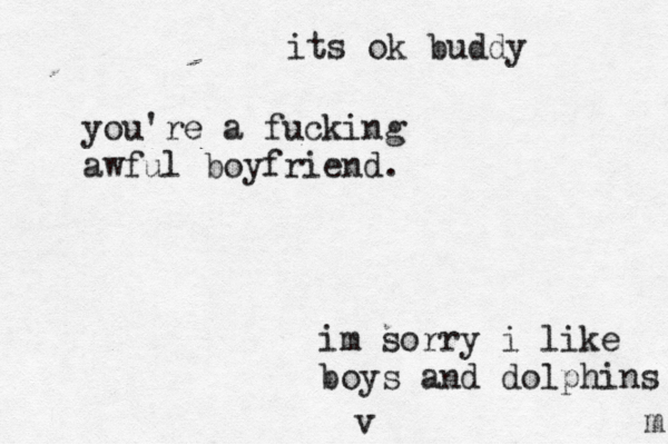 you're a fucking awful boyfriend. m im sorry i like boys and dolphins v its ok buddy 