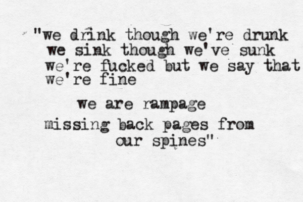 "we drink though we're drunk we sink though we've sunk we're fucked but we say that we're fine we are rampage missing back pages from our spines"
