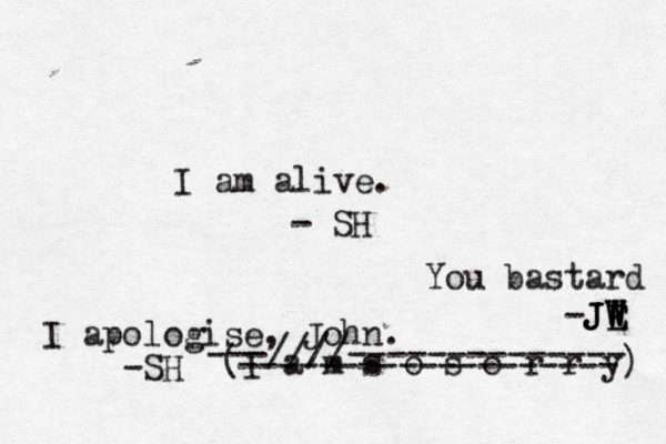 I am alive. - SH You bastard -JE W W W J JE I apologise, John. -SH (I a m s o s o r r y) ---////-------------- ------------------- 