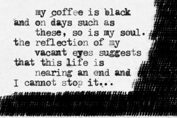 my coffee is black and on days such as these, so is my soul. the reflection of my vacant eyes suggests that this life is nearing an end and I cannot stop it... ################################### ##########################<<######## ##################################### ###########################<<<######## #############################}}###### ####### ################## ######~###### ############################## ! ########%%%%%%##################### ###### ######### #######%#### ###### ########### ########## ##########, #####%%%? # ########## ######%%% ####### , ######%%%% ~.}###### ###########% ########### ####%##### %%,| ######<| ###%%%%%%<<####>| ?, ######## ####### ######## ######## ######## ######### ######### ####### ####### ####### ####### ####% ~<##################### ###########~###### #############} <#####~######### ##### ############## ############%## %#< ##### ##### ###### #### ##### ####### ###### ##### ####### ###### ####### ###### ######## ####### #### ###### ####### ###### ##### ###%%% ###