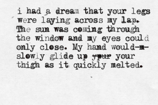 i had a dream that your legs were laying across my lap. The sun was coming through the window and my eyes could only close. My hand would m --- slowly glide up ypur ---- your thigh as it quickly melted. 