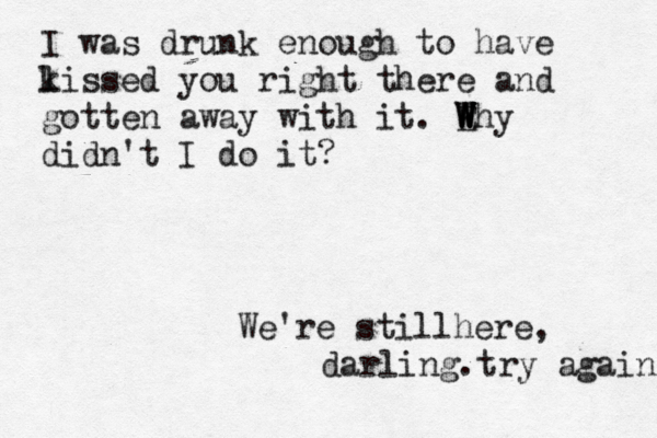 I was drunk enough to have l kissed you right there and gotten away with it. E W W W Why didn't I do it? We're stillhere, darling.try again 