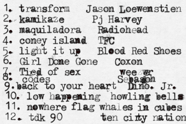 1. transform Jason Loewenstien 2. kamikaze Pj Harvey 3. maquiladora Radiohead 4. coney island TFC 5. light it up Blood Red Shoes 6. Girl Done Gone Coxon 7. Tied r of sex weezwr e 8. codes Sebasoh d 9.back to your heart Dino. Jr. 10. low happening howling bells 11. nowhere flag whales in cubes 2 1 . tdk 90 ten cir ty nation 