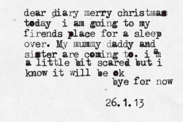 dear diary merry christmas today i am going to my firend s place for a sleep over. My mummy daddy and sister are coming to. i m a a little bit scared but i know it will be ok 26.1.13 bye for now 