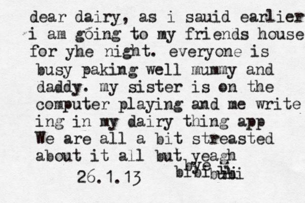 dear dairy , as i sauid earlier i am going to my friends house for yhe night. everyone is busy paking well mummy and daddy. my sister is on the computer playing and me write ing in my dairy thing app We are all a bit streasted about it all but yeagh bye bubi i i ii bibi 26.1.13