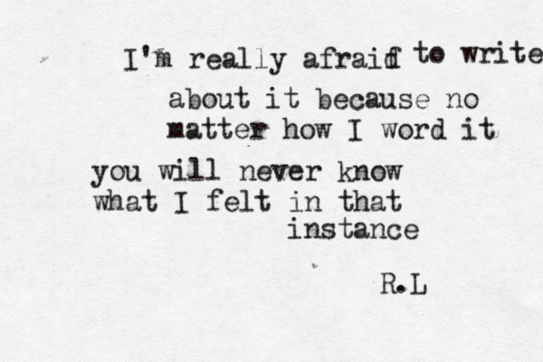 I'm really afraif d to write about it because no matter how I word it you will never know what I felt in that instance R.L