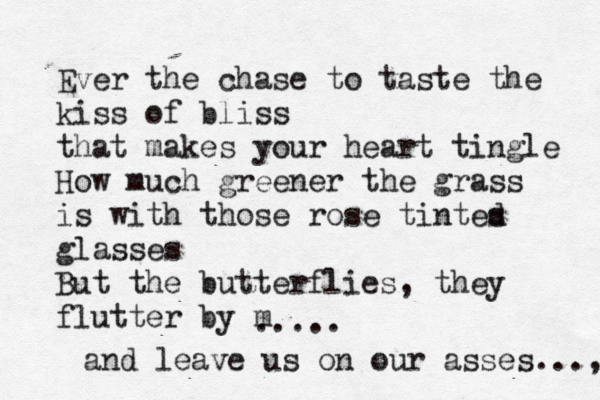 Ever the chase to taste the kiss of bliss that makes your heart tingle How much greener the grass is with those rose tintes d glasses But the butterflies, they flutter by m ..... and leave us on our asses..., 