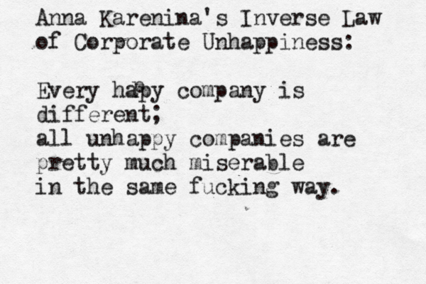 Anna Karenina's Inverse Law of Corporate Unhappiness: Every hapy company is different; all unhappy companies are pretty much miserable in the same fucking way. p 