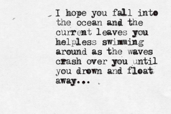 I hop e you fall into the ocean and the current leaves you helpless swimming around as the waves crash over you until you drown and float away...