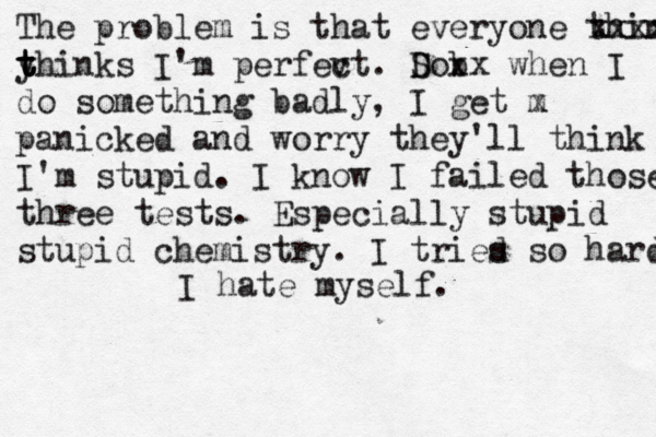 The problem is that everyone think xxxxx y t t thinks I'm perfev ct. Do S b xx when I do something badly, I get m x panicked and worry they'll think I'm stupid. I know I failed those three tests. Especially stupid stupid chemistry. I tries d so hard I hate myself. 