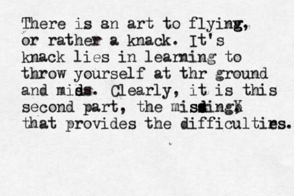There is s an art to flyinv g g g, or rather a knack. It's knack lies in learning to throw yourself at thr ground and mids s s d . Clearly, it is this second part, the misding, s s d s ss b X that provides the difficultirs es. 