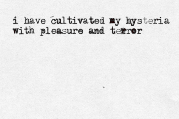 i have cultivated my hysteria with pleasure and terror 