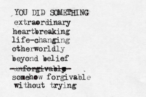 YOU DID SOMETHING extraordinary heartbreaking life-changing otherworldly beyond belief unforgivably e e e e -------------- somehow forgivable without trying