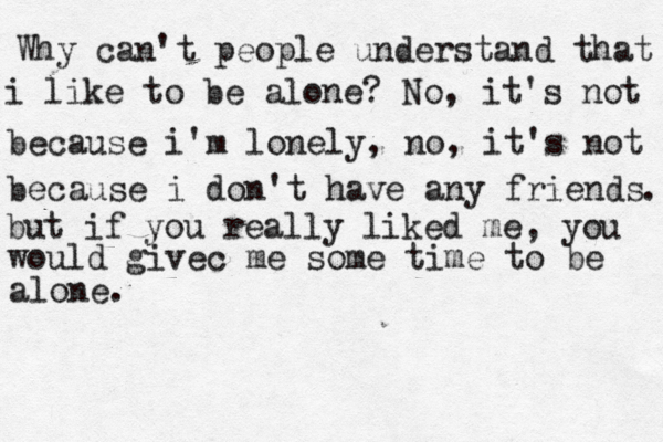 Why can't people understand that i like to be alone? No, it's not because i'm lonely, no , it's not because i don't have any friends . but if you really liked me, you would givec me some time to be alone. 