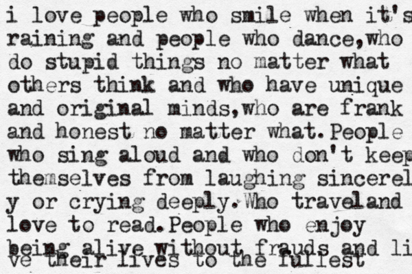 i love people who smile when it's raining,people who dance and laugh i love people who smile when it's raining and people who dance,who do stupid things no matter what others think and who have unique and original minds,who are frank and honest no matter what.People who sing aloud and who don't keep themselves from laughing sincerely y or crying deeply.Who travel and love to read.People who enjoy being alive without frauds and live ve their lives to the fullest 