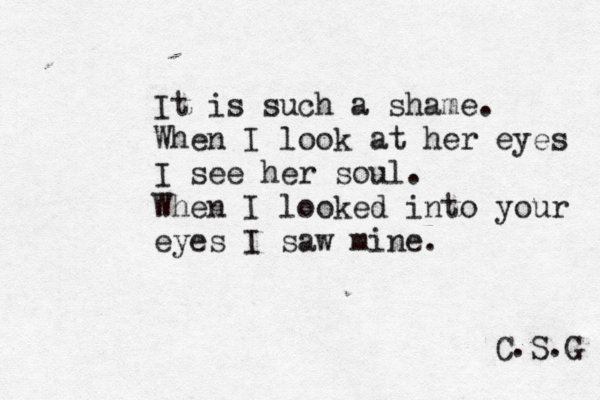 It is such a shame. When I look at her eyes I see her soul. When I looked into your eyes I saw mine. C.S.G 