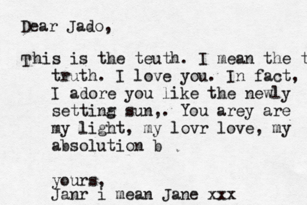 Dear Jado, T his is the teuth. I mean the truth truth. I love you. In fact, I adore you like the newly setti g n n sun,. You are y are my light, my lovr love, my absolution b yours, Janr i mean Jane xxx 