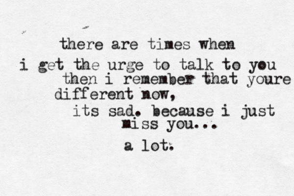 there are times when i get the urge to talk to you then i remember that youre different now, its sad. because i just miss you... a lot.