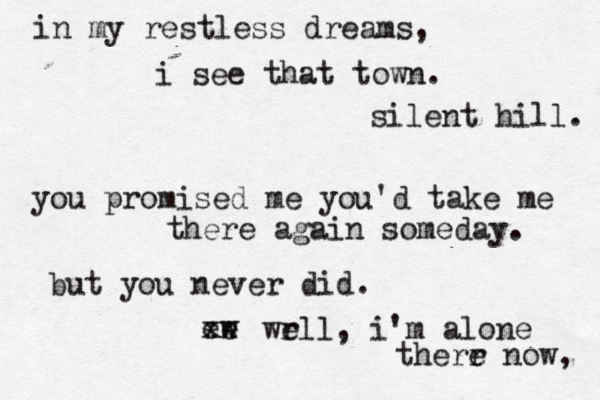 in my restless dreams, i see that town. silent hill. you promised me you'd take me there again someday. but you never did. ee w x x wr ell, i'm alone therr e now, 
