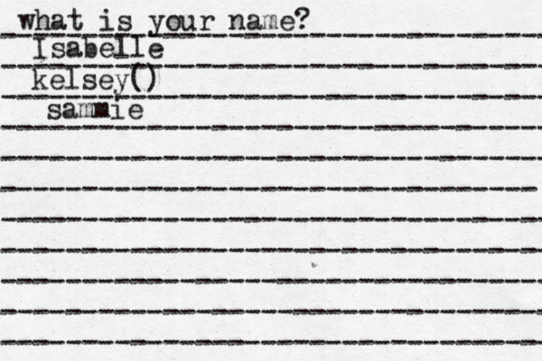what is your name? ---------------------------------- ---------------------------------- ---------------------------------- ---------------------------------- ---------------------------------- --------------------------------- ---------------------------------- ---------------------------------- ---------------------------------- ---------------------------------- ---------------------------------- Isabelle kelsey() sammie