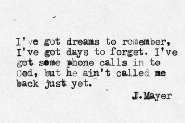 I've got dreams to remember, I've got days to forget. I've got some phone calls in to God, but he ain't called me back just yet. ~J.Mayer 