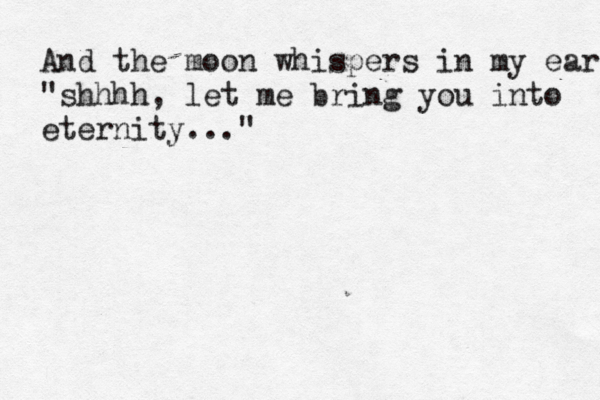 And the moon whispers in my ear "shhhh, let me bring you into eternity..."