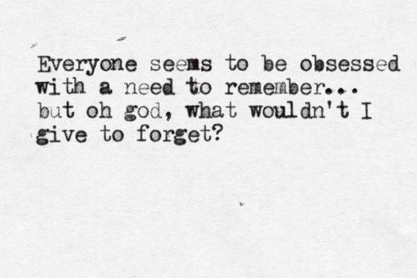 Everyone seems to be obsessed with a need to remember... but oh god, what wouldn't I give to forget? 