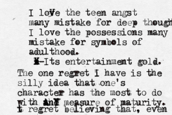 I love V v V the teen angst many mistake for deep thought t I love the possessions many mistake for symbols of adulthood. b - x X X-Its entertainment gold. The one regret i I have is the silly idea that one's character has the most to do with the a a AnY Y measure of maturity. i regret believing that. , even t 