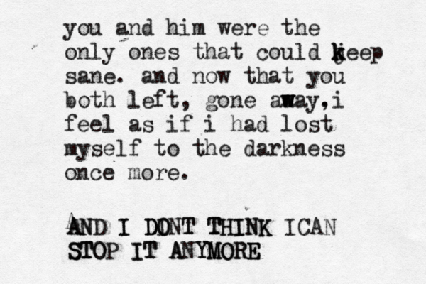 you and him were the only ones that could jeep k k k sane. and now that you both left, gone aa w w way . ,i feel as if i had lost myself to the darkness once more. A A A N ND I I D D DO O INT T T T TH HI IN NK K ICAN S S ST T TO OP IT IT A ANY YM M MO OR RE E E 